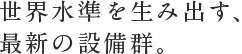 世界水準を生み出す、最新の設備群。