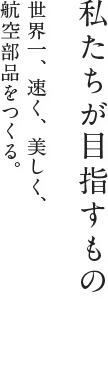 私たちが目指すもの：世界一、速く、美しく、航空部品をつくる。