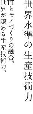 世界水準の生産技術力：ITとモノづくりの融合。世界が認める生産技術力。