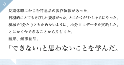 13:長期休暇にからむ特急品の製作依頼があった。日程的にとてもきびしい要求だった。とにかくがむしゃらにやった。機械を1分たりとも止めないように、小分けにデータを支給した。とにかく今できることから片付けた。結果無事納品。「できない」と思わないことを学んだ。