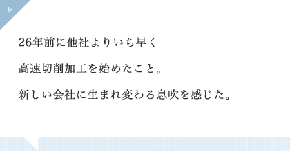 26年前に他社よりいち早く高速切削加工を始めたこと。新しい会社に生まれ変わる息吹を感じた。