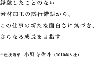 経験したことのない素材加工の試行錯誤から、この仕事の新たな面白さに気づき、さらなる成長を目指す。／生産技術部 小野寺佑斗（2010年入社）