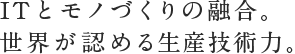 ITとモノづくりの融合。世界が認める生産技術力。